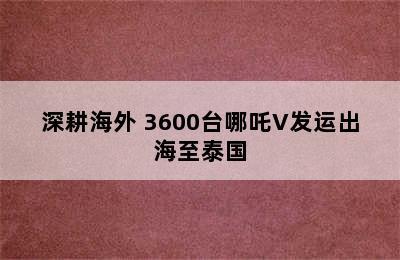 深耕海外 3600台哪吒V发运出海至泰国